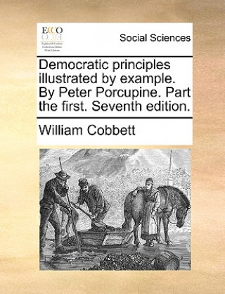 Democratic Principles Illustrated by Example. by Peter Porcupine. Part the First. Seventh Edition.