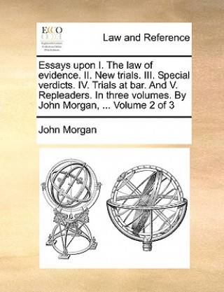 Essays Upon I. the Law of Evidence. II. New Trials. III. Special Verdicts. IV. Trials at Bar. and V. Repleaders. in Three Volumes. by John Morgan, ...
