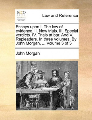 Essays Upon I. the Law of Evidence. II. New Trials. III. Special Verdicts. IV. Trials at Bar. and V. Repleaders. in Three Volumes. by John Morgan, ...