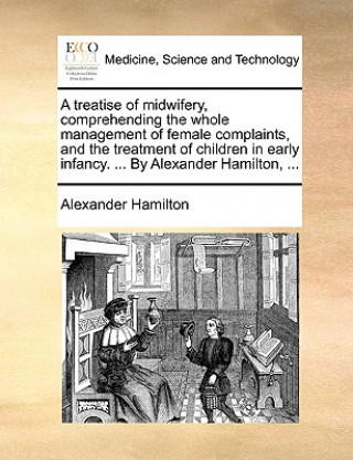 Treatise of Midwifery, Comprehending the Whole Management of Female Complaints, and the Treatment of Children in Early Infancy. ... by Alexander Hamil