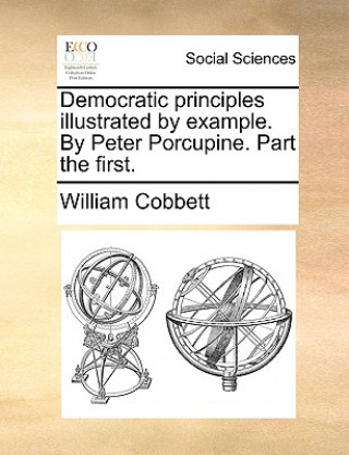Democratic Principles Illustrated by Example. by Peter Porcupine. Part the First.