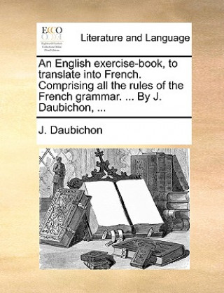 English Exercise-Book, to Translate Into French. Comprising All the Rules of the French Grammar. ... by J. Daubichon, ...
