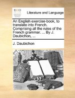 English Exercise-Book, to Translate Into French. Comprising All the Rules of the French Grammar. ... by J. Daubichon, ...