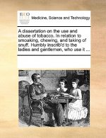 Dissertation on the Use and Abuse of Tobacco. in Relation to Smoaking, Chewing, and Taking of Snuff. Humbly Inscrib'd to the Ladies and Gentlemen, Who