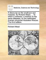 Discourse on the Small-Pox and Measles. by Richard Mead, ... to Which Is Annexed, a Treatise on the Same Diseases, by the Celebrated Arabian Physician