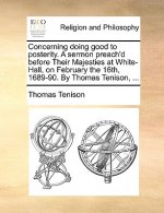 Concerning Doing Good to Posterity. a Sermon Preach'd Before Their Majesties at White-Hall, on February the 16th, 1689-90. by Thomas Tenison, ...