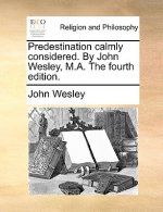 Predestination Calmly Considered. by John Wesley, M.A. the Fourth Edition.
