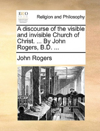 Discourse of the Visible and Invisible Church of Christ. ... by John Rogers, B.D. ...