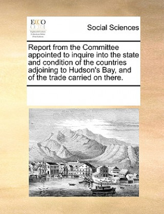 Report from the Committee appointed to inquire into the state and condition of the countries adjoining to Hudson's Bay, and of the trade carried on th