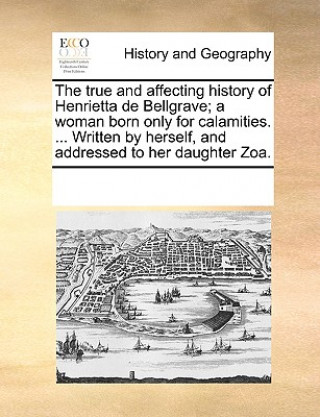 True and Affecting History of Henrietta de Bellgrave; A Woman Born Only for Calamities. ... Written by Herself, and Addressed to Her Daughter Zoa.
