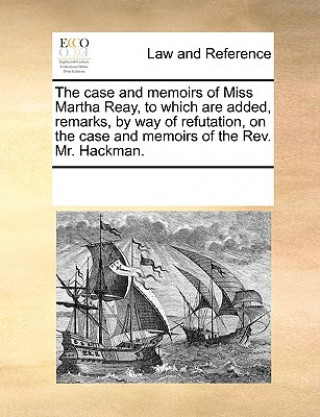 Case and Memoirs of Miss Martha Reay, to Which Are Added, Remarks, by Way of Refutation, on the Case and Memoirs of the Rev. Mr. Hackman.