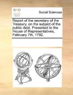 Report of the Secretary of the Treasury, on the Subject of the Public Debt. Presented to the House of Representatives, February 7th, 1792.