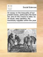 Essay on the Inequality of Our Present Taxes, Particularly the Land-Tax; And on the Means to Raise, by an Equal, Easy Taxation, the Necessary Supplies