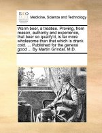 Warm Beer, a Treatise. Proving, from Reason, Authority and Experience, That Beer So Qualify'd, Is Far More Wholesome Than That Which Is Drank Cold. ..