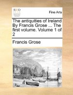 Antiquities of Ireland by Francis Grose ... the First Volume. Volume 1 of 2