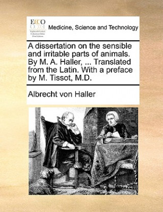 Dissertation on the Sensible and Irritable Parts of Animals. by M. A. Haller, ... Translated from the Latin. with a Preface by M. Tissot, M.D.
