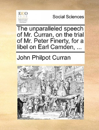 Unparalleled Speech of Mr. Curran, on the Trial of Mr. Peter Finerty, for a Libel on Earl Camden, ...