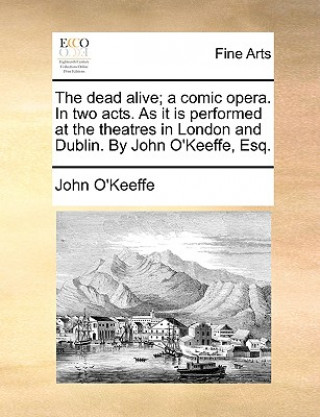Dead Alive; A Comic Opera. in Two Acts. as It Is Performed at the Theatres in London and Dublin. by John O'Keeffe, Esq.