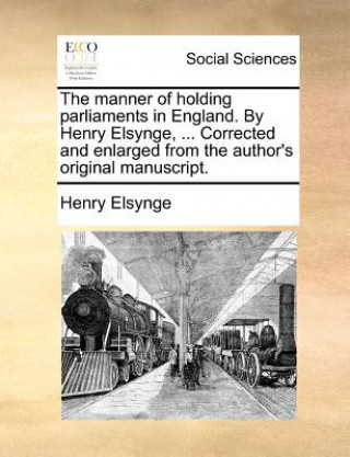 The manner of holding parliaments in England. By Henry Elsynge, ... Corrected and enlarged from the author's original manuscript.