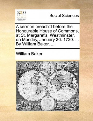 Sermon Preach'd Before the Honourable House of Commons, at St. Margaret's, Westminster, on Monday, January 30. 1720. ... by William Baker, ...