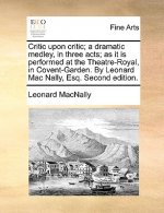 Critic Upon Critic; A Dramatic Medley, in Three Acts; As It Is Performed at the Theatre-Royal, in Covent-Garden. by Leonard Mac Nally, Esq. Second Edi