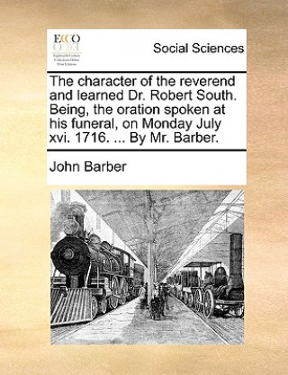 Character of the Reverend and Learned Dr. Robert South. Being, the Oration Spoken at His Funeral, on Monday July XVI. 1716. ... by Mr. Barber.