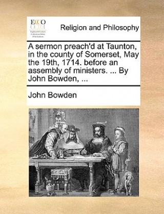 Sermon Preach'd at Taunton, in the County of Somerset, May the 19th, 1714. Before an Assembly of Ministers. ... by John Bowden, ...