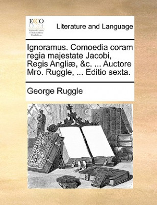 Ignoramus. Comoedia coram regia majestate Jacobi, Regis Angliï¿½, &c. ... Auctore Mro. Ruggle, ... Editio sexta.