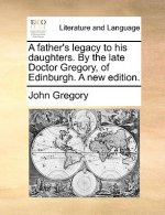 Father's Legacy to His Daughters. by the Late Doctor Gregory, of Edinburgh. a New Edition.