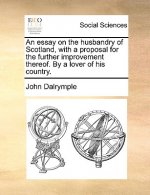 Essay on the Husbandry of Scotland, with a Proposal for the Further Improvement Thereof. by a Lover of His Country.