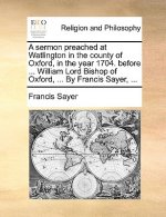 Sermon Preached at Watlington in the County of Oxford, in the Year 1704. Before ... William Lord Bishop of Oxford, ... by Francis Sayer, ...