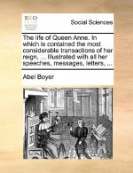 Life of Queen Anne. in Which Is Contained the Most Considerable Transactions of Her Reign, ... Illustrated with All Her Speeches, Messages, Letters, .