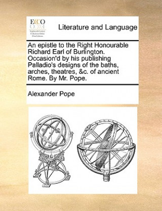 Epistle to the Right Honourable Richard Earl of Burlington. Occasion'd by His Publishing Palladio's Designs of the Baths, Arches, Theatres, &c. of Anc