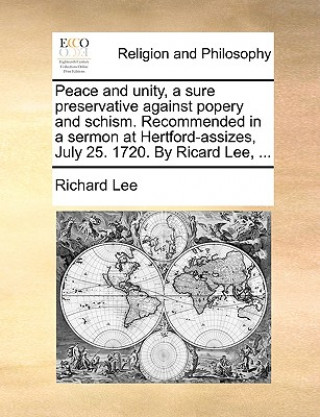 Peace and Unity, a Sure Preservative Against Popery and Schism. Recommended in a Sermon at Hertford-Assizes, July 25. 1720. by Ricard Lee, ...
