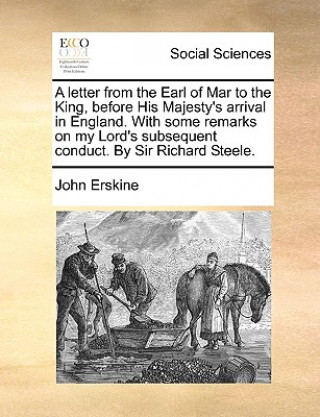 Letter from the Earl of Mar to the King, Before His Majesty's Arrival in England. with Some Remarks on My Lord's Subsequent Conduct. by Sir Richard St