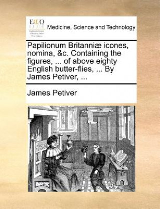 Papilionum Britanniae Icones, Nomina, &C. Containing the Figures, ... of Above Eighty English Butter-Flies, ... by James Petiver, ...