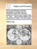 Divine Predestination and Fore-Knowledge, Consistent with the Freedom of Man's Will. a Sermon Preach'd at Christ-Church, Dublin, May 15, 1709. ... by