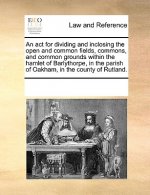 ACT for Dividing and Inclosing the Open and Common Fields, Commons, and Common Grounds Within the Hamlet of Barlythorpe, in the Parish of Oakham, in t