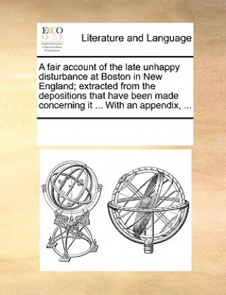 Fair Account of the Late Unhappy Disturbance at Boston in New England; Extracted from the Depositions That Have Been Made Concerning It ... with an Ap