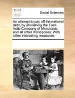 Attempt to Pay Off the National Debt, by Abolishing the East-India Company of Merchants; And All Other Monopolies. with Other Interesting Measures.