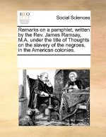 Remarks on a Pamphlet, Written by the Rev. James Ramsay, M.A. Under the Title of Thoughts on the Slavery of the Negroes, in the American Colonies.