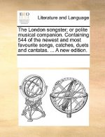 London Songster; Or Polite Musical Companion. Containing 544 of the Newest and Most Favourite Songs, Catches, Duets and Cantatas. ... a New Edition.