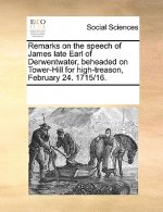 Remarks on the Speech of James Late Earl of Derwentwater, Beheaded on Tower-Hill for High-Treason, February 24. 1715/16.