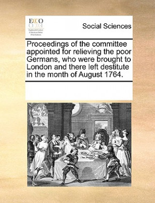 Proceedings of the Committee Appointed for Relieving the Poor Germans, Who Were Brought to London and There Left Destitute in the Month of August 1764