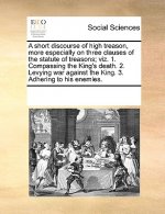 Short Discourse of High Treason, More Especially on Three Clauses of the Statute of Treasons; Viz. 1. Compassing the King's Death. 2. Levying War Agai