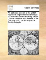 Historical Account of the British Regiments Employed Since the Reign of Queen Elizabeth and King James I. in the Formation and Defence of the Dutch Re