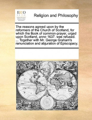 Reasons Agreed Upon by the Reformers of the Church of Scotland, for Which the Book of Common-Prayer, Urged Upon Scotland, Anno 1637. Was Refused. ...