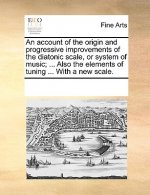 Account of the Origin and Progressive Improvements of the Diatonic Scale, or System of Music; ... Also the Elements of Tuning ... with a New Scale.