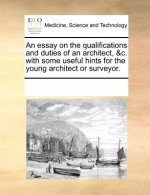 Essay on the Qualifications and Duties of an Architect, &C. with Some Useful Hints for the Young Architect or Surveyor.