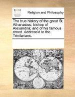 True History of the Great St. Athanasius, Bishop of Alexandria; And of His Famous Creed. Address'd to the Trinitarians.